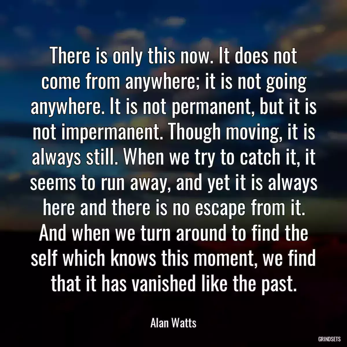 There is only this now. It does not come from anywhere; it is not going anywhere. It is not permanent, but it is not impermanent. Though moving, it is always still. When we try to catch it, it seems to run away, and yet it is always here and there is no escape from it. And when we turn around to find the self which knows this moment, we find that it has vanished like the past.