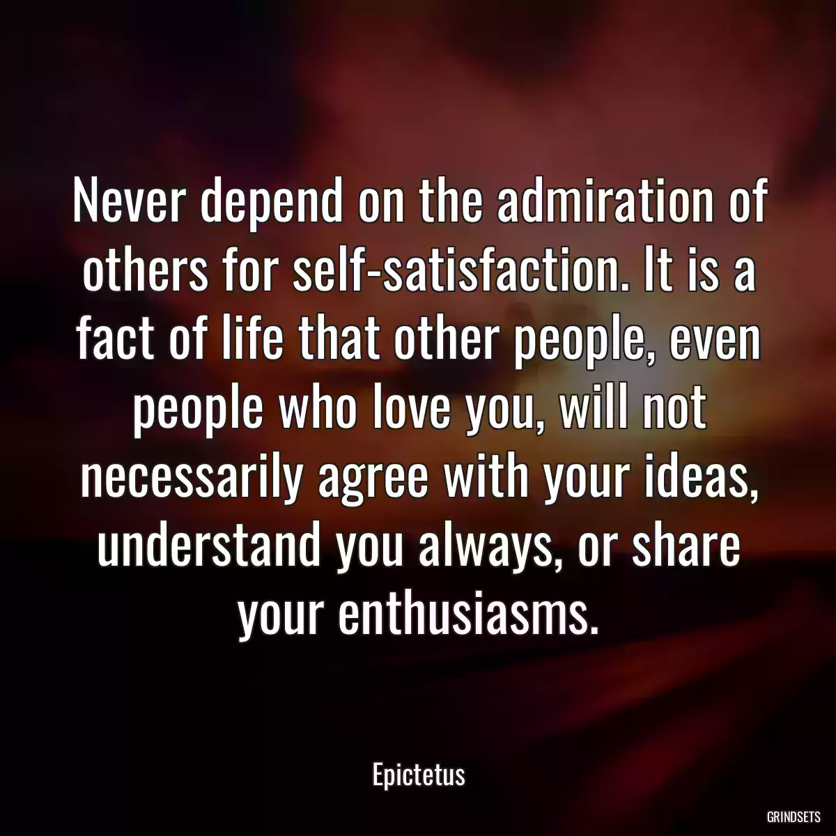 Never depend on the admiration of others for self-satisfaction. It is a fact of life that other people, even people who love you, will not necessarily agree with your ideas, understand you always, or share your enthusiasms.