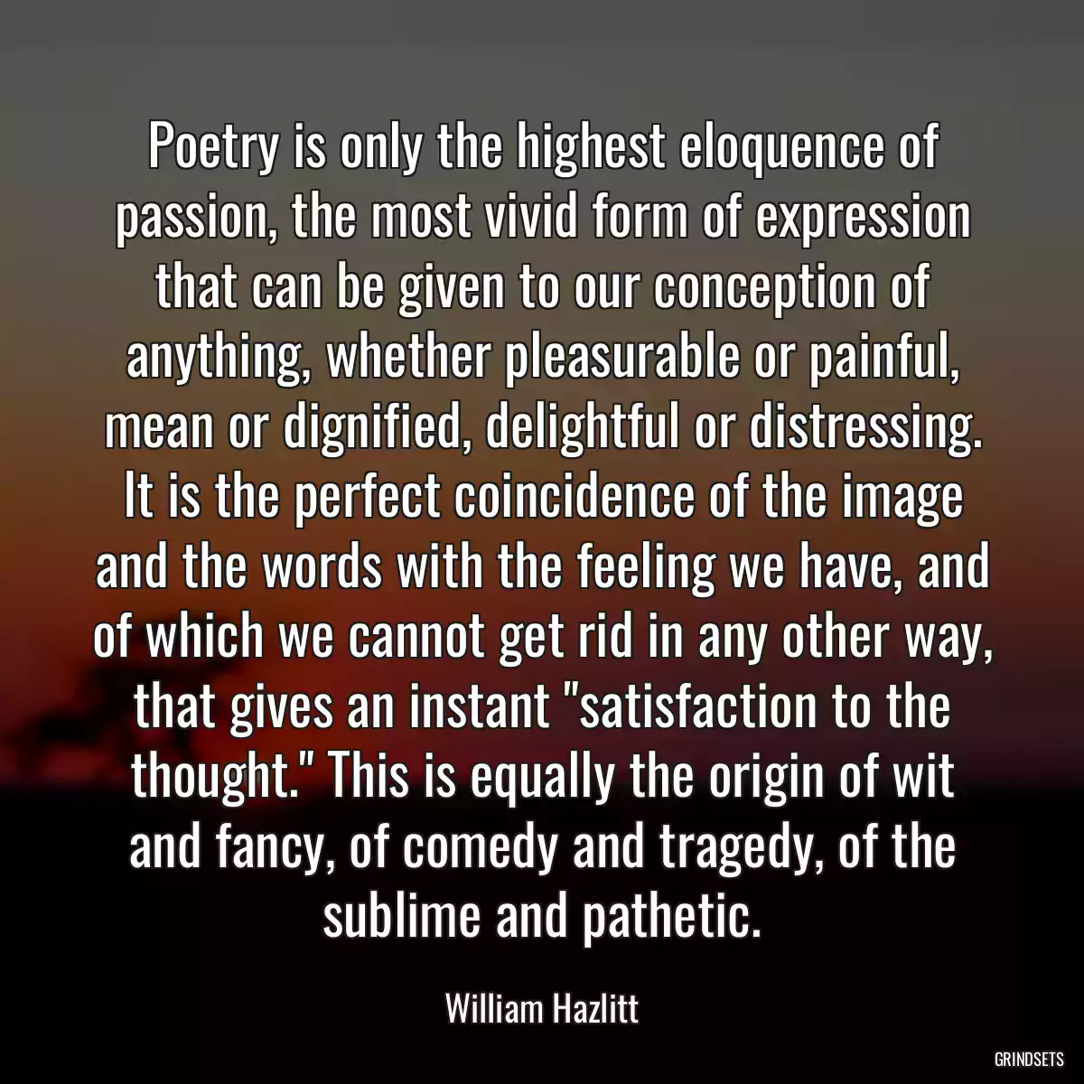 Poetry is only the highest eloquence of passion, the most vivid form of expression that can be given to our conception of anything, whether pleasurable or painful, mean or dignified, delightful or distressing. It is the perfect coincidence of the image and the words with the feeling we have, and of which we cannot get rid in any other way, that gives an instant \