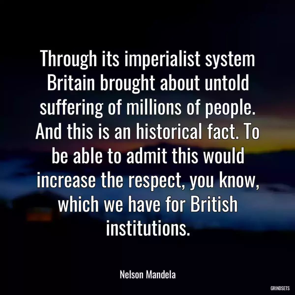 Through its imperialist system Britain brought about untold suffering of millions of people. And this is an historical fact. To be able to admit this would increase the respect, you know, which we have for British institutions.