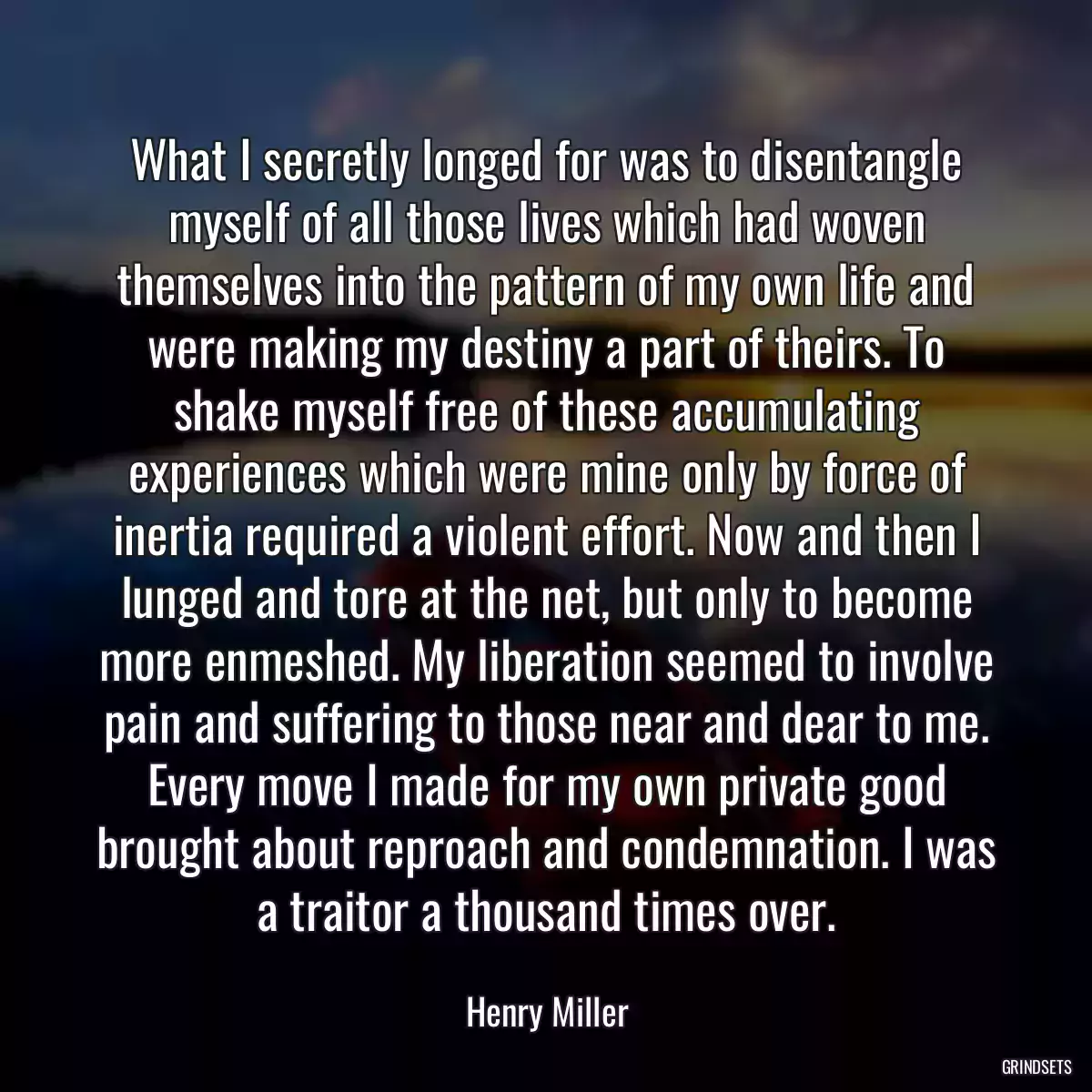 What I secretly longed for was to disentangle myself of all those lives which had woven themselves into the pattern of my own life and were making my destiny a part of theirs. To shake myself free of these accumulating experiences which were mine only by force of inertia required a violent effort. Now and then I lunged and tore at the net, but only to become more enmeshed. My liberation seemed to involve pain and suffering to those near and dear to me. Every move I made for my own private good brought about reproach and condemnation. I was a traitor a thousand times over.