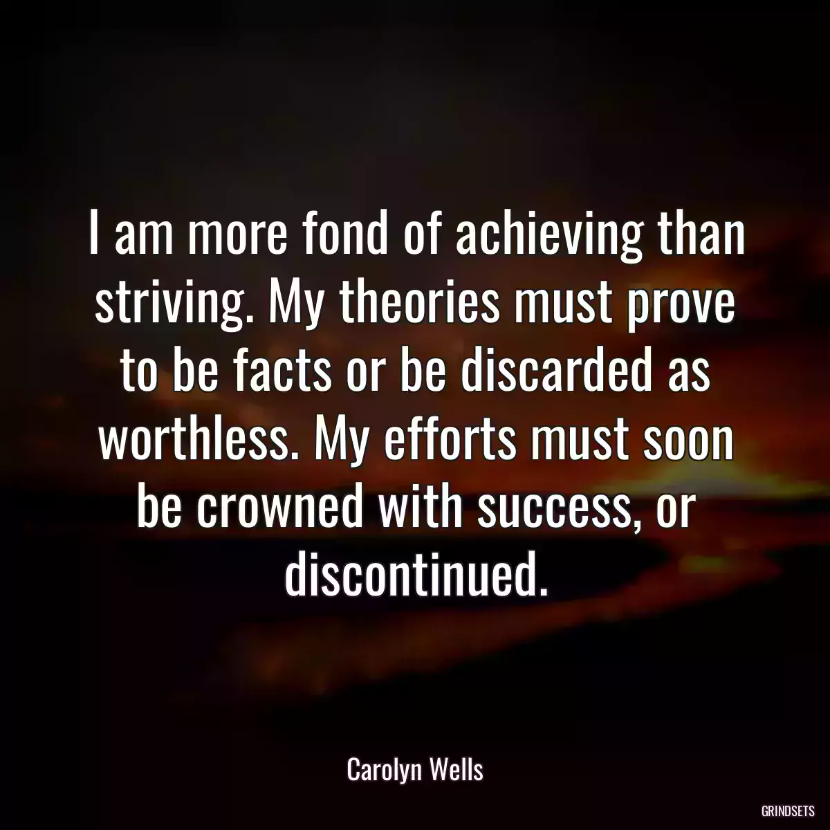 I am more fond of achieving than striving. My theories must prove to be facts or be discarded as worthless. My efforts must soon be crowned with success, or discontinued.