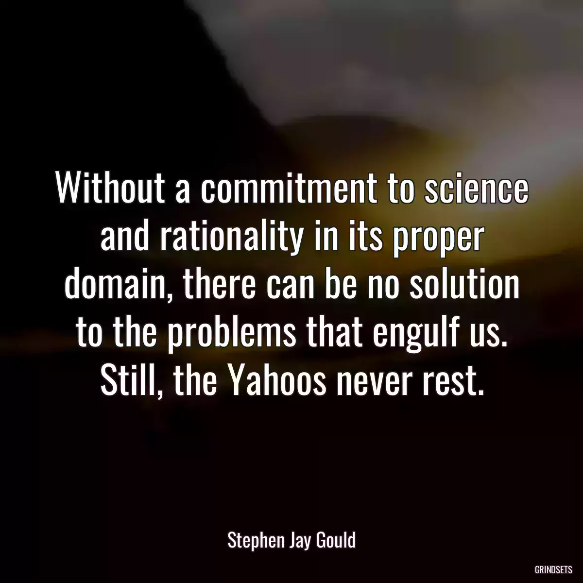 Without a commitment to science and rationality in its proper domain, there can be no solution to the problems that engulf us. Still, the Yahoos never rest.