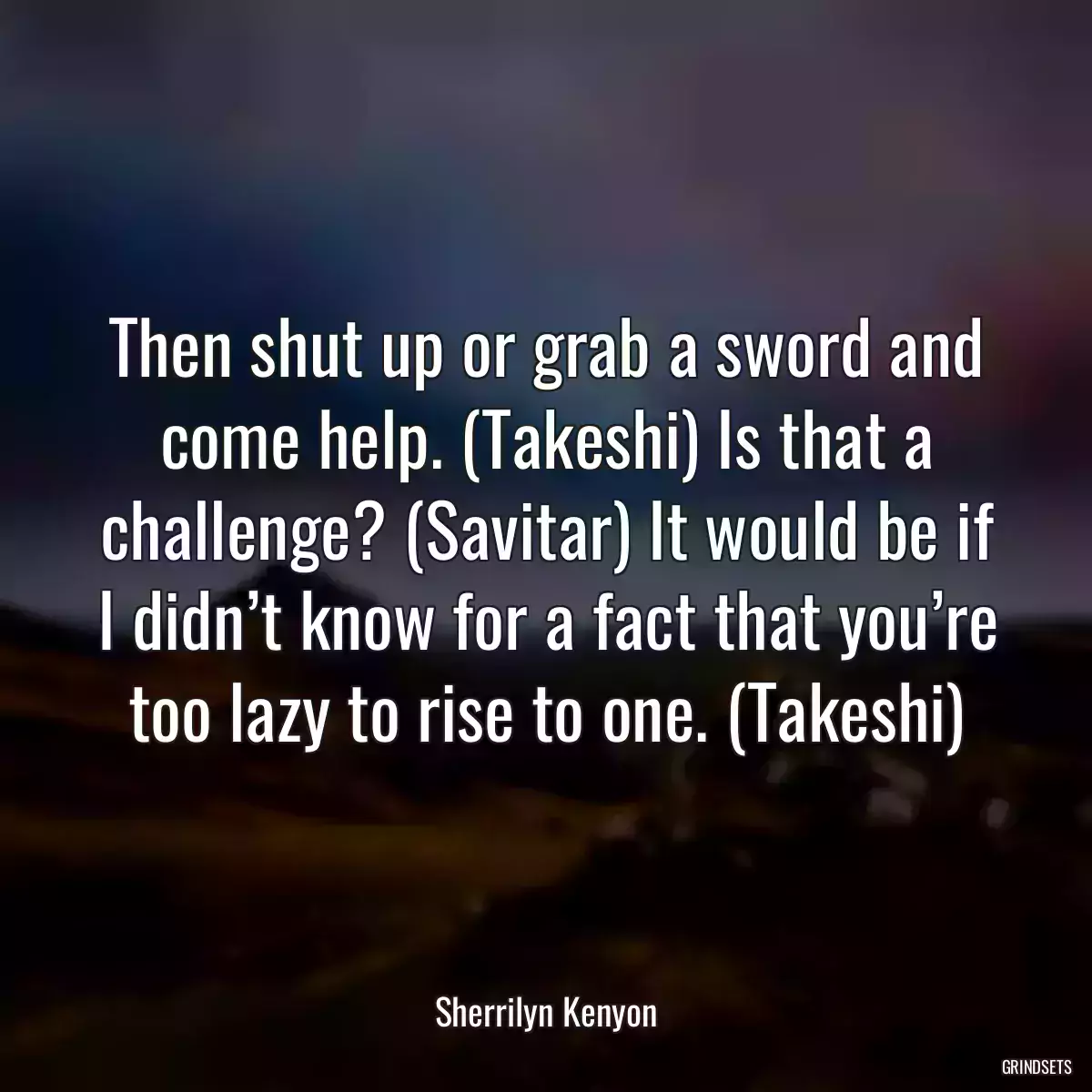 Then shut up or grab a sword and come help. (Takeshi) Is that a challenge? (Savitar) It would be if I didn’t know for a fact that you’re too lazy to rise to one. (Takeshi)