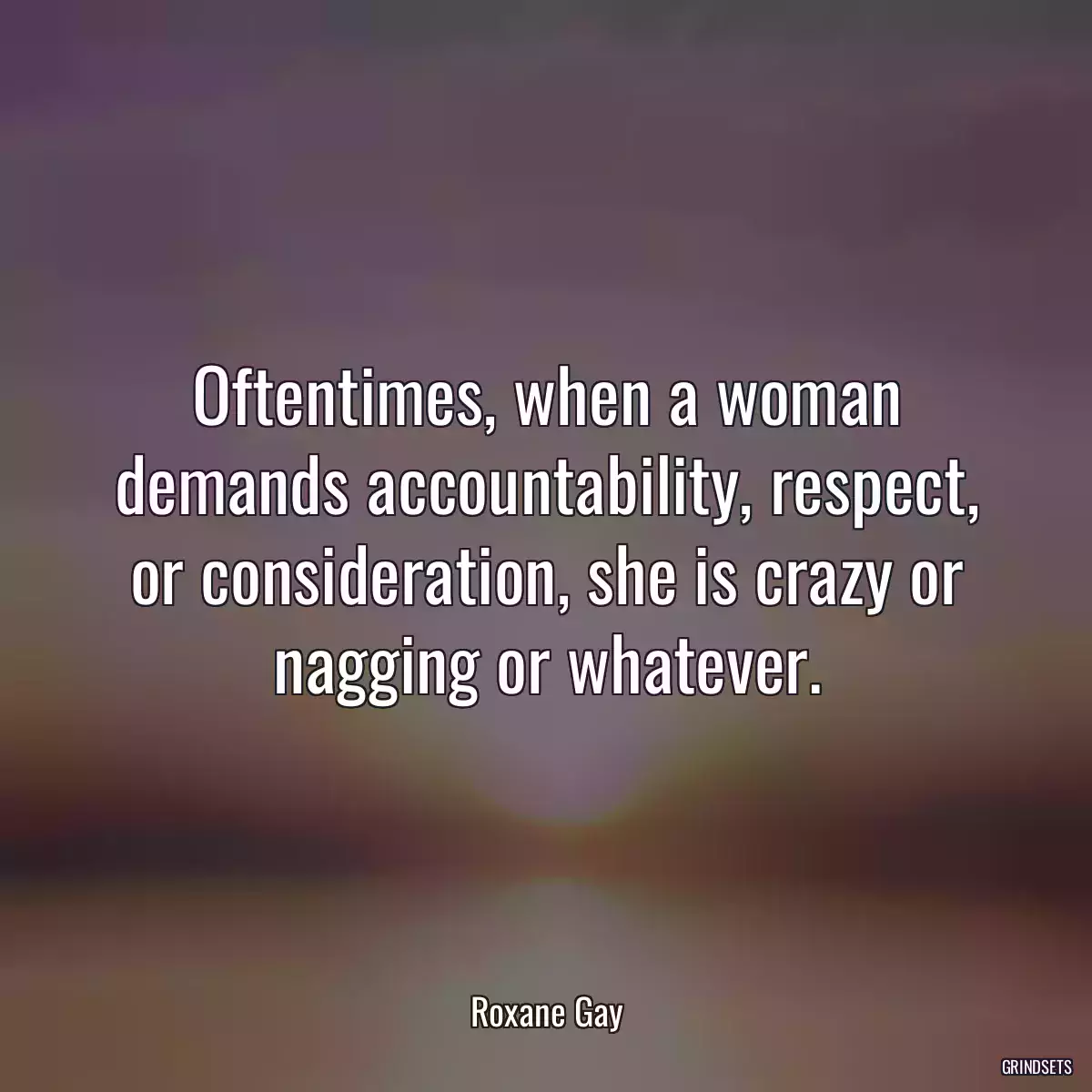 Oftentimes, when a woman demands accountability, respect, or consideration, she is crazy or nagging or whatever.