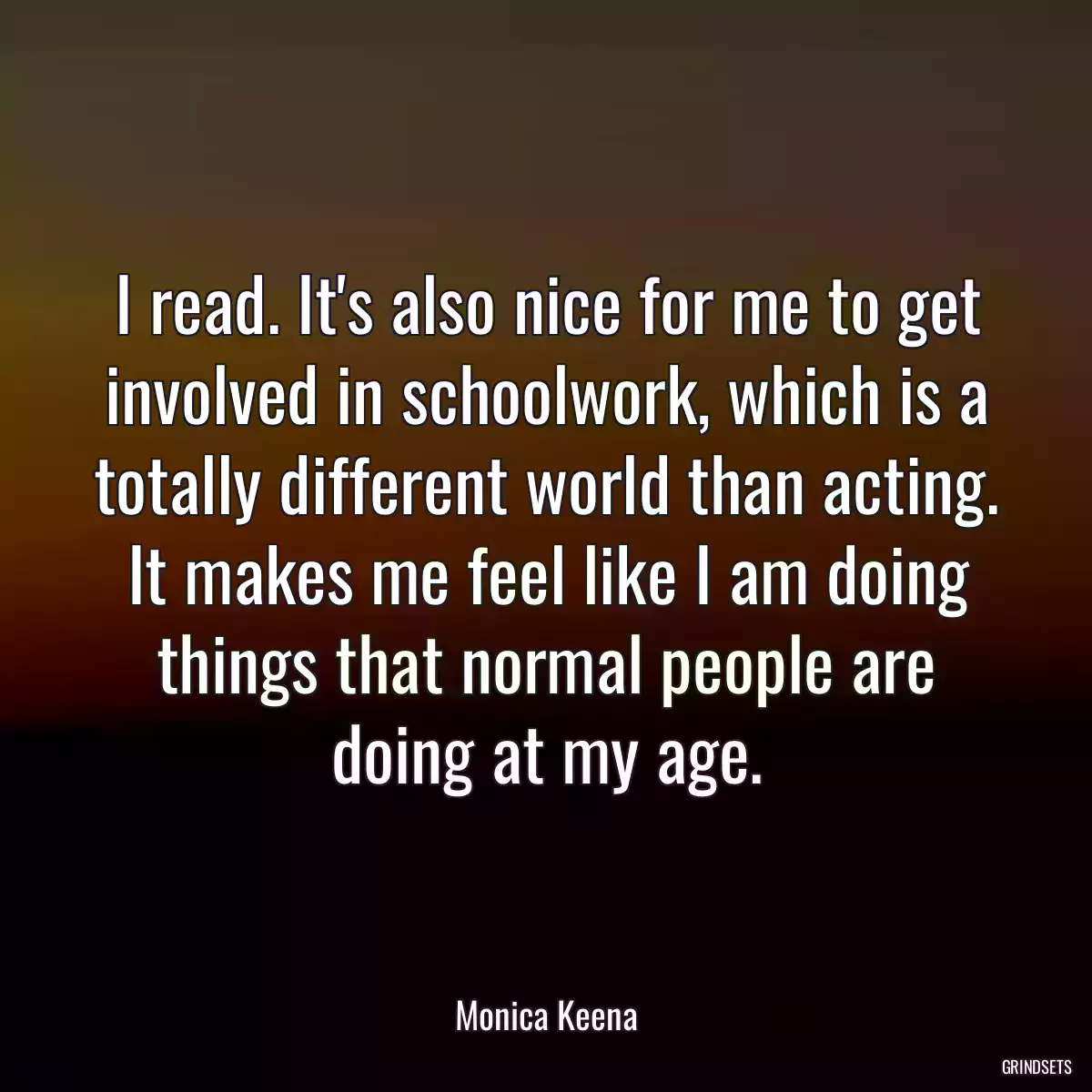 I read. It\'s also nice for me to get involved in schoolwork, which is a totally different world than acting. It makes me feel like I am doing things that normal people are doing at my age.