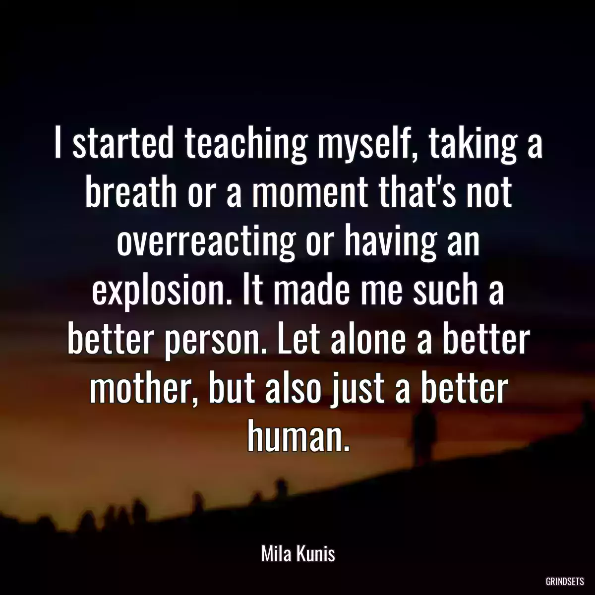 I started teaching myself, taking a breath or a moment that\'s not overreacting or having an explosion. It made me such a better person. Let alone a better mother, but also just a better human.