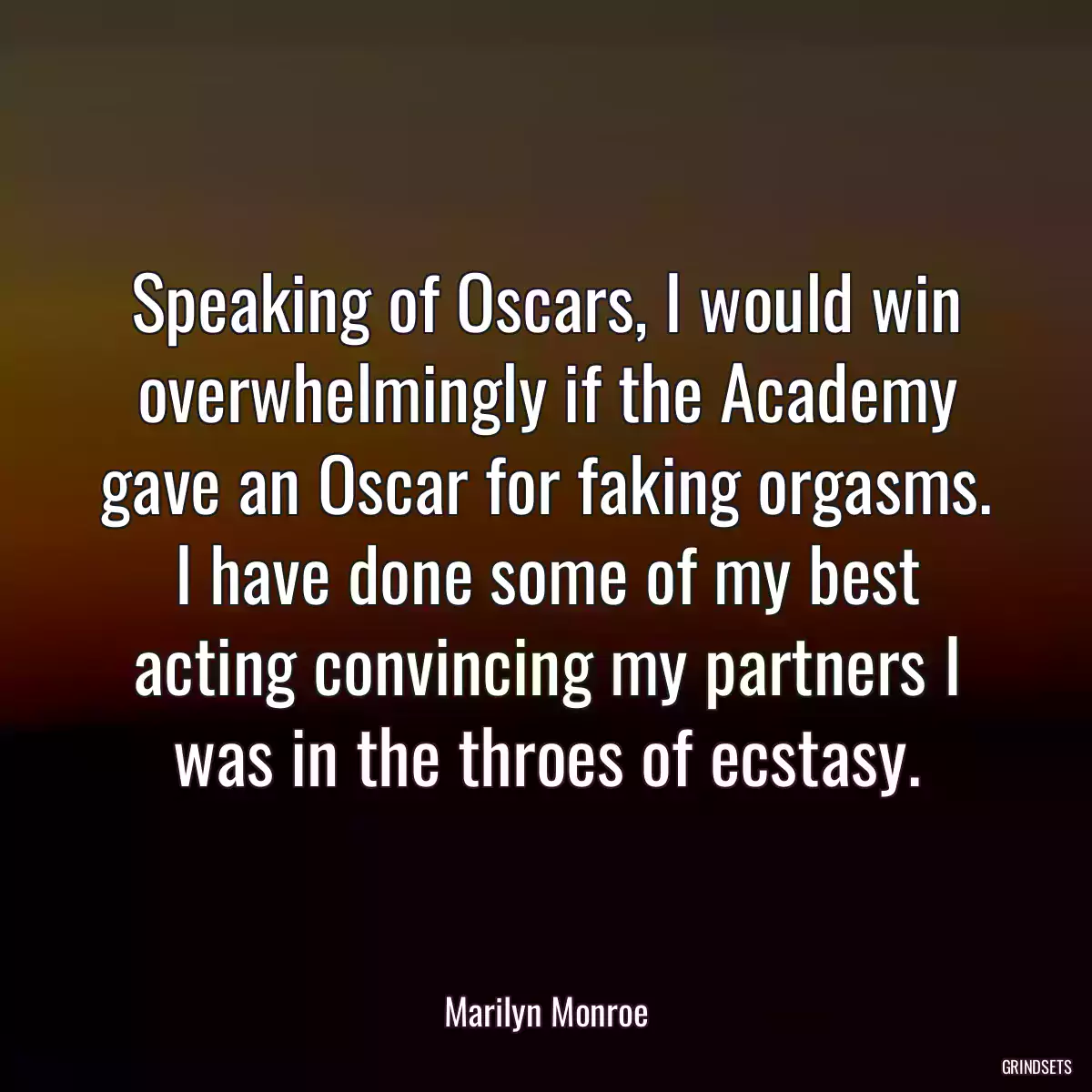 Speaking of Oscars, I would win overwhelmingly if the Academy gave an Oscar for faking orgasms. I have done some of my best acting convincing my partners I was in the throes of ecstasy.