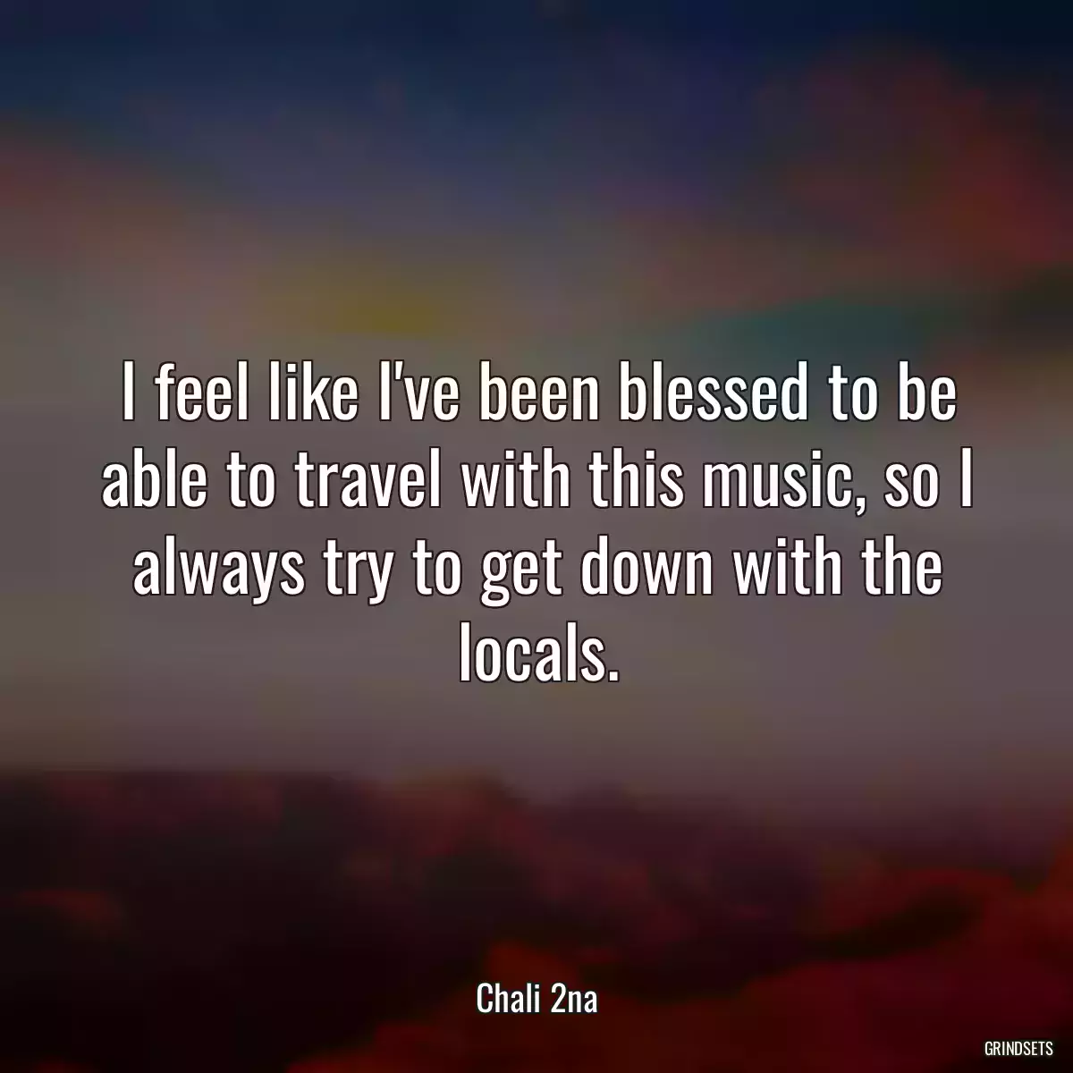 I feel like I\'ve been blessed to be able to travel with this music, so I always try to get down with the locals.