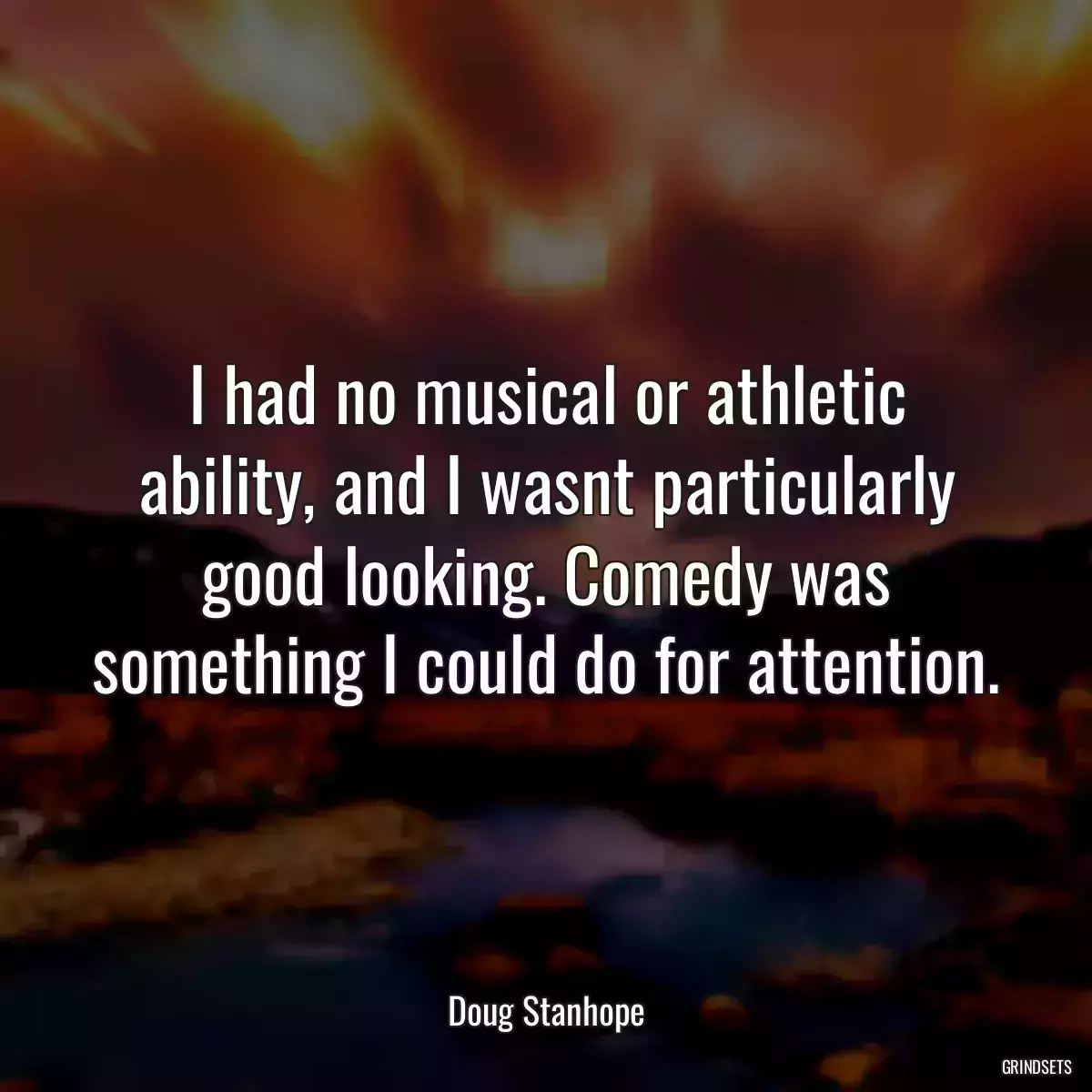 I had no musical or athletic ability, and I wasnt particularly good looking. Comedy was something I could do for attention.