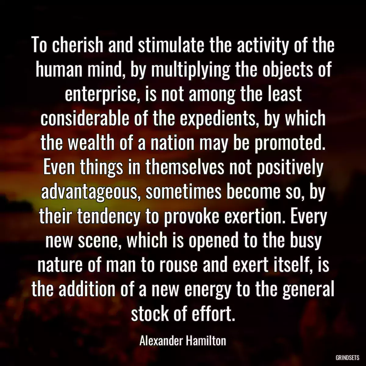 To cherish and stimulate the activity of the human mind, by multiplying the objects of enterprise, is not among the least considerable of the expedients, by which the wealth of a nation may be promoted. Even things in themselves not positively advantageous, sometimes become so, by their tendency to provoke exertion. Every new scene, which is opened to the busy nature of man to rouse and exert itself, is the addition of a new energy to the general stock of effort.