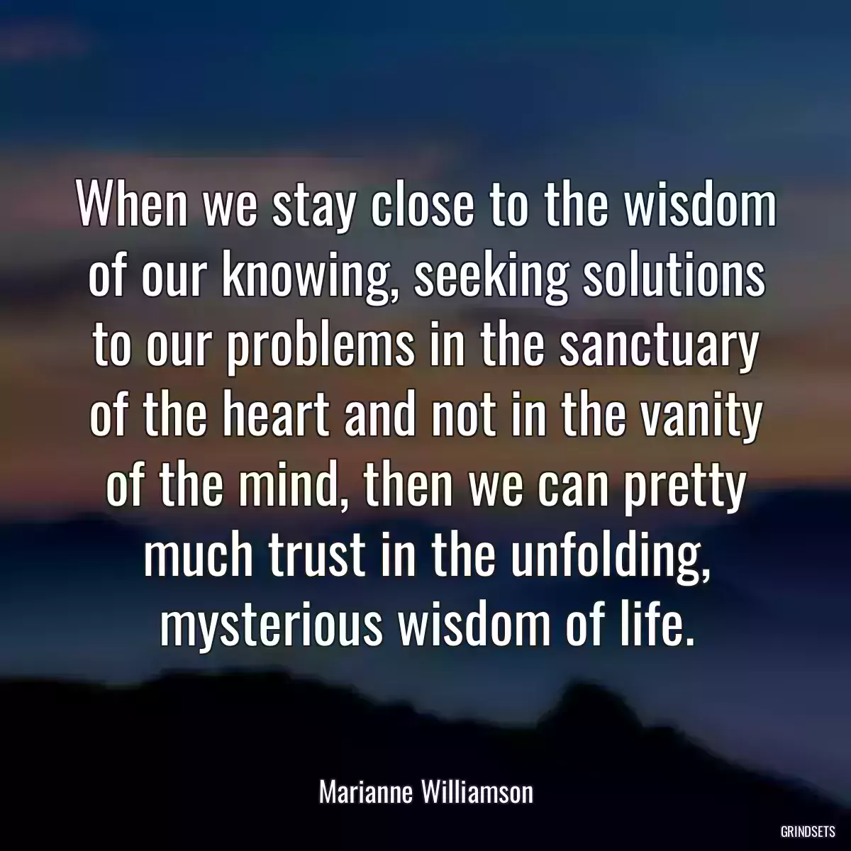 When we stay close to the wisdom of our knowing, seeking solutions to our problems in the sanctuary of the heart and not in the vanity of the mind, then we can pretty much trust in the unfolding, mysterious wisdom of life.