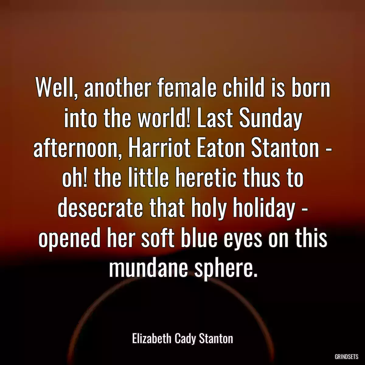 Well, another female child is born into the world! Last Sunday afternoon, Harriot Eaton Stanton - oh! the little heretic thus to desecrate that holy holiday - opened her soft blue eyes on this mundane sphere.