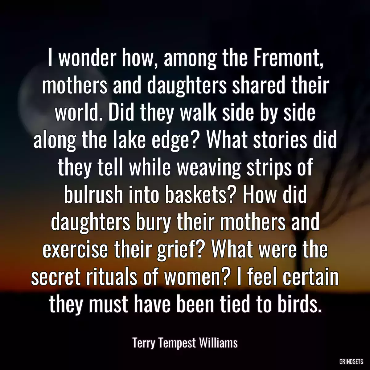 I wonder how, among the Fremont, mothers and daughters shared their world. Did they walk side by side along the lake edge? What stories did they tell while weaving strips of bulrush into baskets? How did daughters bury their mothers and exercise their grief? What were the secret rituals of women? I feel certain they must have been tied to birds.