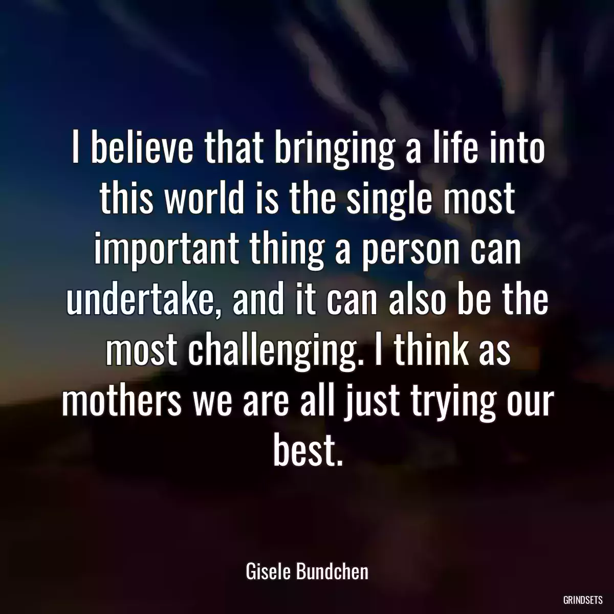 I believe that bringing a life into this world is the single most important thing a person can undertake, and it can also be the most challenging. I think as mothers we are all just trying our best.