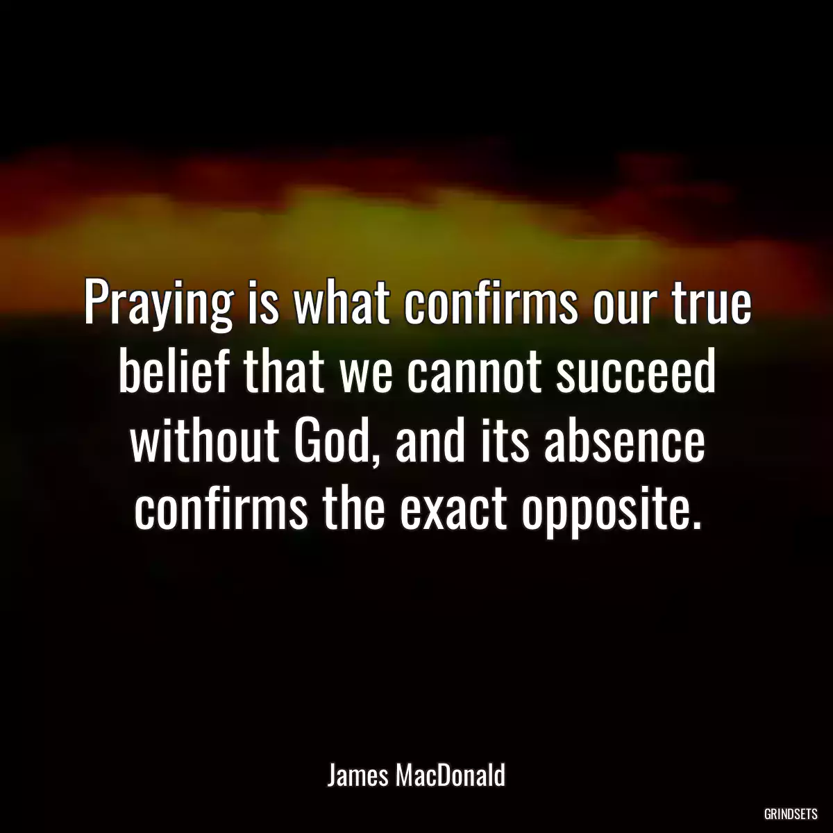 Praying is what confirms our true belief that we cannot succeed without God, and its absence confirms the exact opposite.