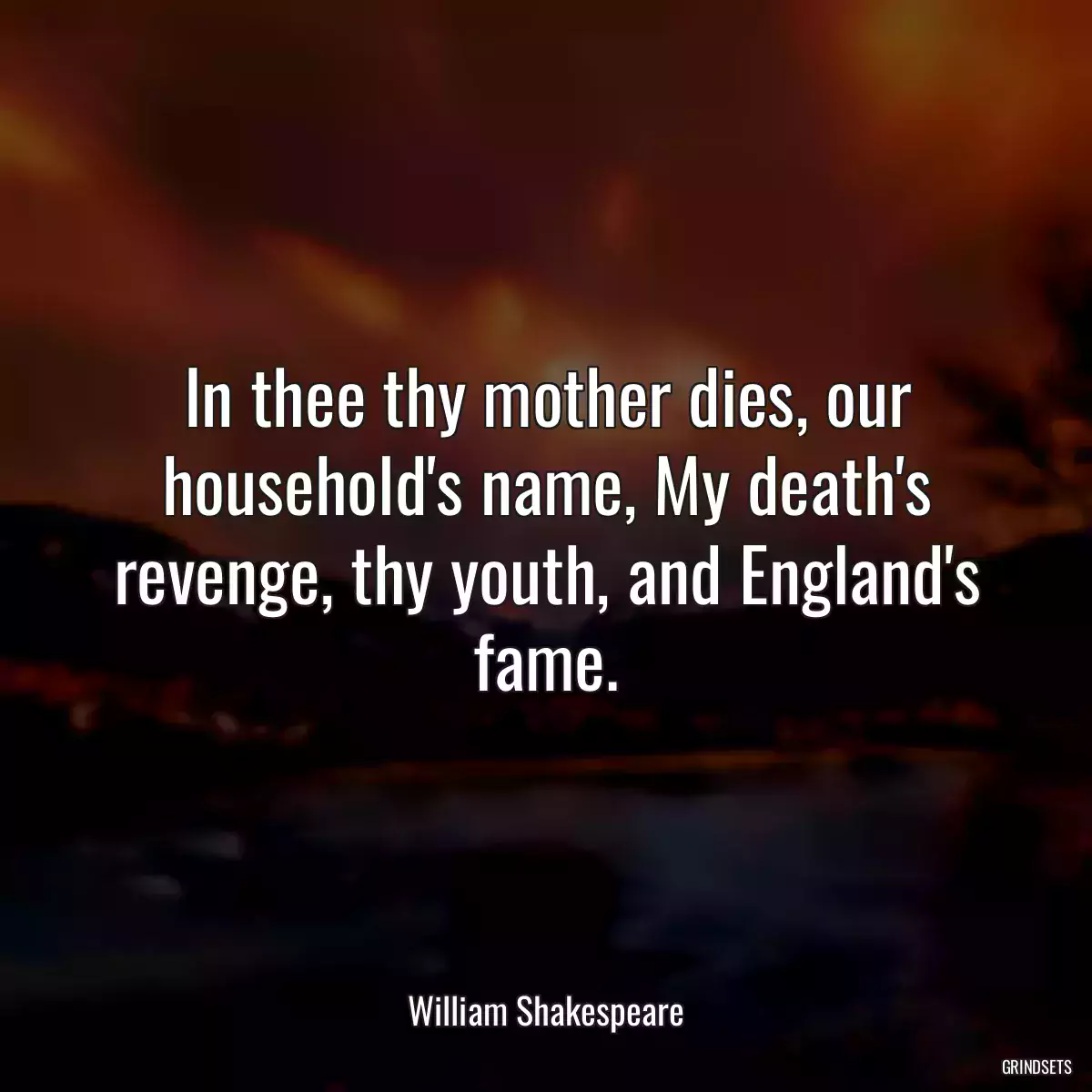 In thee thy mother dies, our household\'s name, My death\'s revenge, thy youth, and England\'s fame.