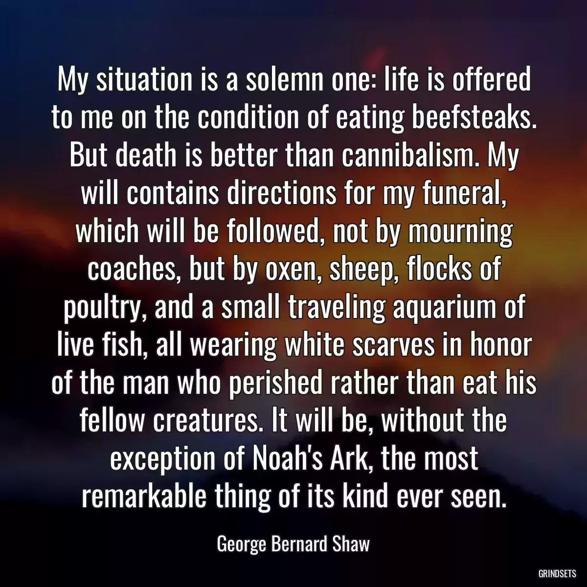 My situation is a solemn one: life is offered to me on the condition of eating beefsteaks. But death is better than cannibalism. My will contains directions for my funeral, which will be followed, not by mourning coaches, but by oxen, sheep, flocks of poultry, and a small traveling aquarium of live fish, all wearing white scarves in honor of the man who perished rather than eat his fellow creatures. It will be, without the exception of Noah\'s Ark, the most remarkable thing of its kind ever seen.