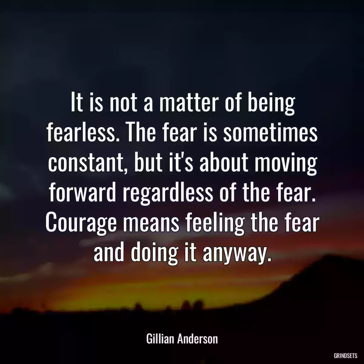 It is not a matter of being fearless. The fear is sometimes constant, but it\'s about moving forward regardless of the fear. Courage means feeling the fear and doing it anyway.