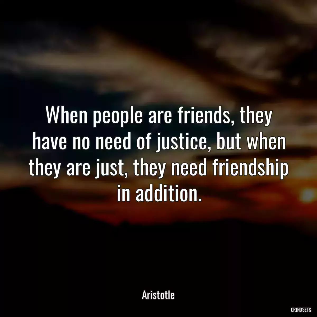 When people are friends, they have no need of justice, but when they are just, they need friendship in addition.