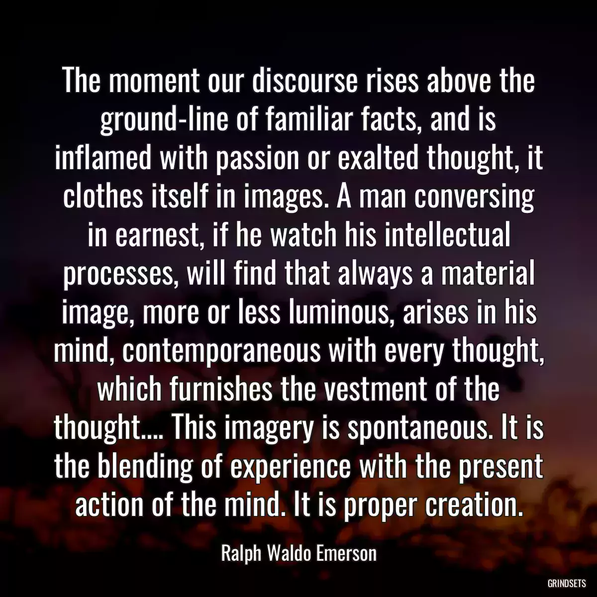 The moment our discourse rises above the ground-line of familiar facts, and is inflamed with passion or exalted thought, it clothes itself in images. A man conversing in earnest, if he watch his intellectual processes, will find that always a material image, more or less luminous, arises in his mind, contemporaneous with every thought, which furnishes the vestment of the thought.... This imagery is spontaneous. It is the blending of experience with the present action of the mind. It is proper creation.