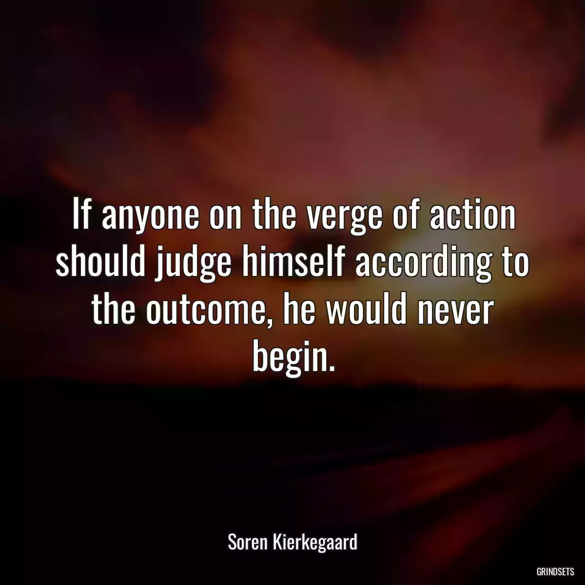 If anyone on the verge of action should judge himself according to the outcome, he would never begin.