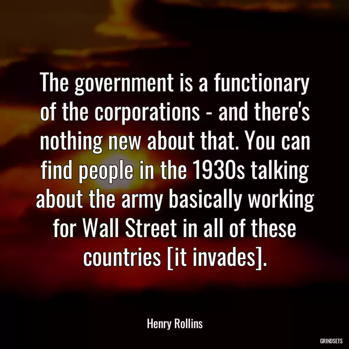 The government is a functionary of the corporations - and there\'s nothing new about that. You can find people in the 1930s talking about the army basically working for Wall Street in all of these countries [it invades].