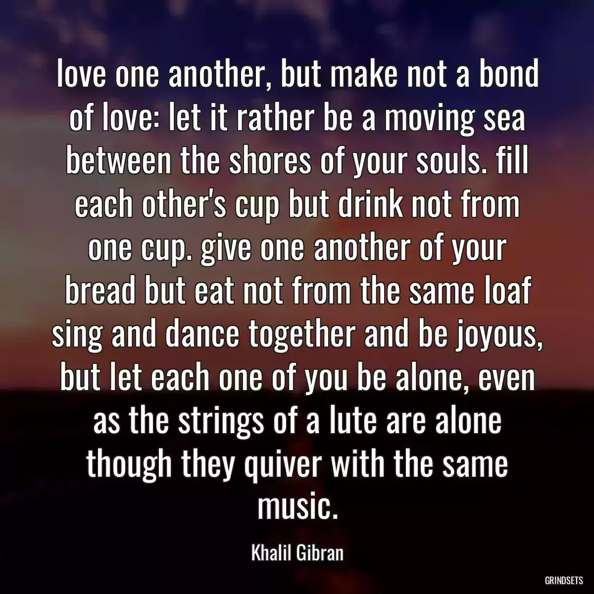 love one another, but make not a bond of love: let it rather be a moving sea between the shores of your souls. fill each other\'s cup but drink not from one cup. give one another of your bread but eat not from the same loaf sing and dance together and be joyous, but let each one of you be alone, even as the strings of a lute are alone though they quiver with the same music.