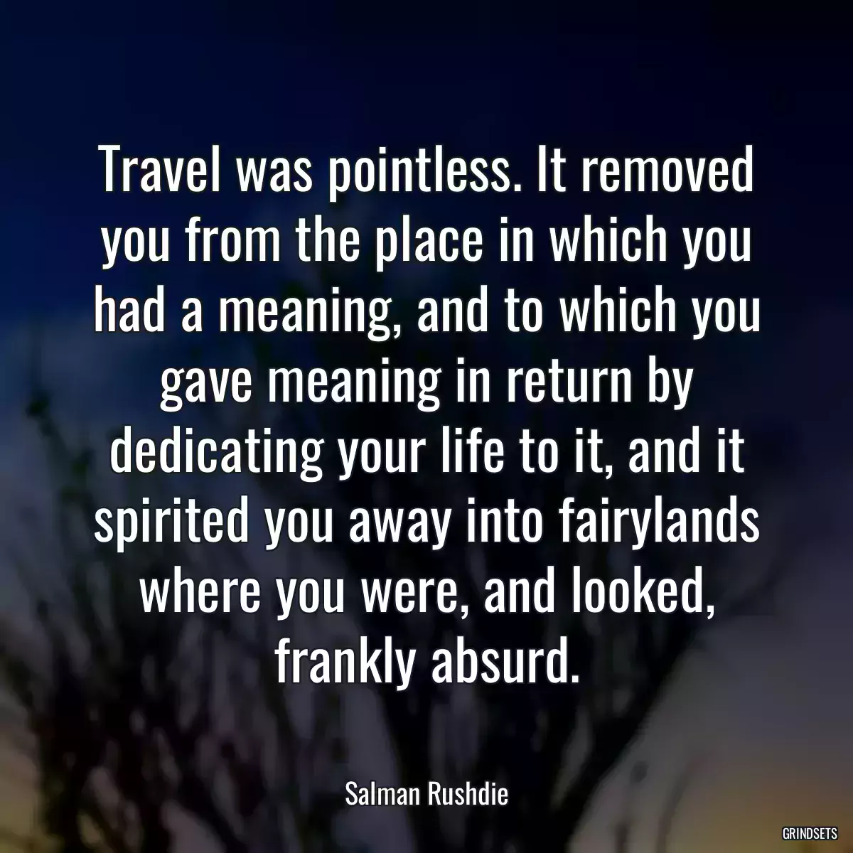 Travel was pointless. It removed you from the place in which you had a meaning, and to which you gave meaning in return by dedicating your life to it, and it spirited you away into fairylands where you were, and looked, frankly absurd.