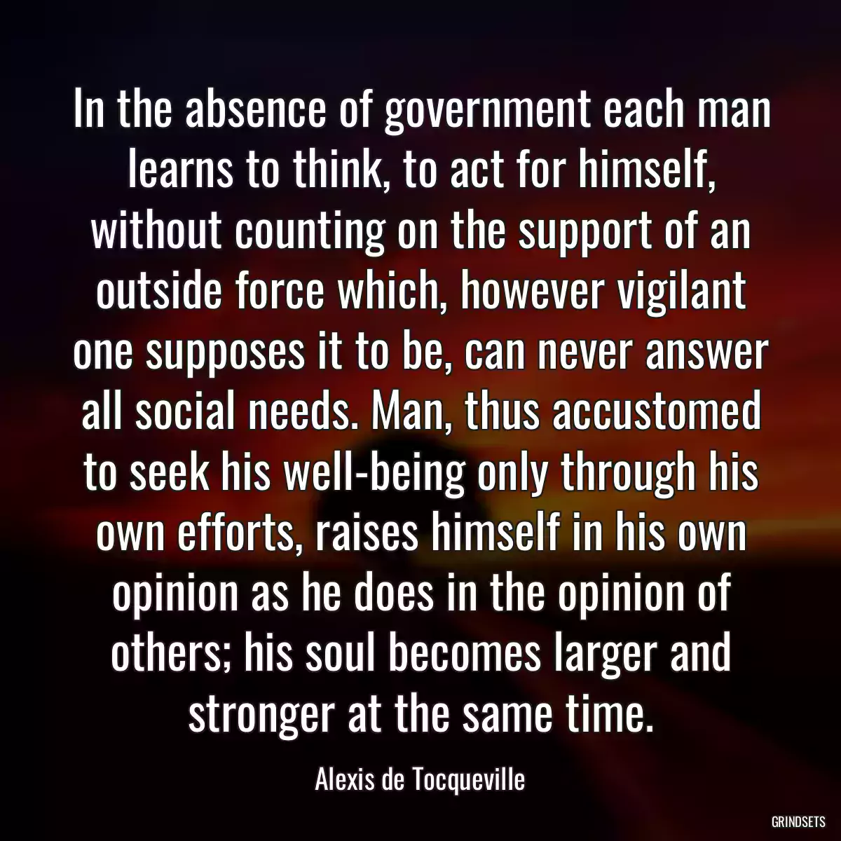 In the absence of government each man learns to think, to act for himself, without counting on the support of an outside force which, however vigilant one supposes it to be, can never answer all social needs. Man, thus accustomed to seek his well-being only through his own efforts, raises himself in his own opinion as he does in the opinion of others; his soul becomes larger and stronger at the same time.