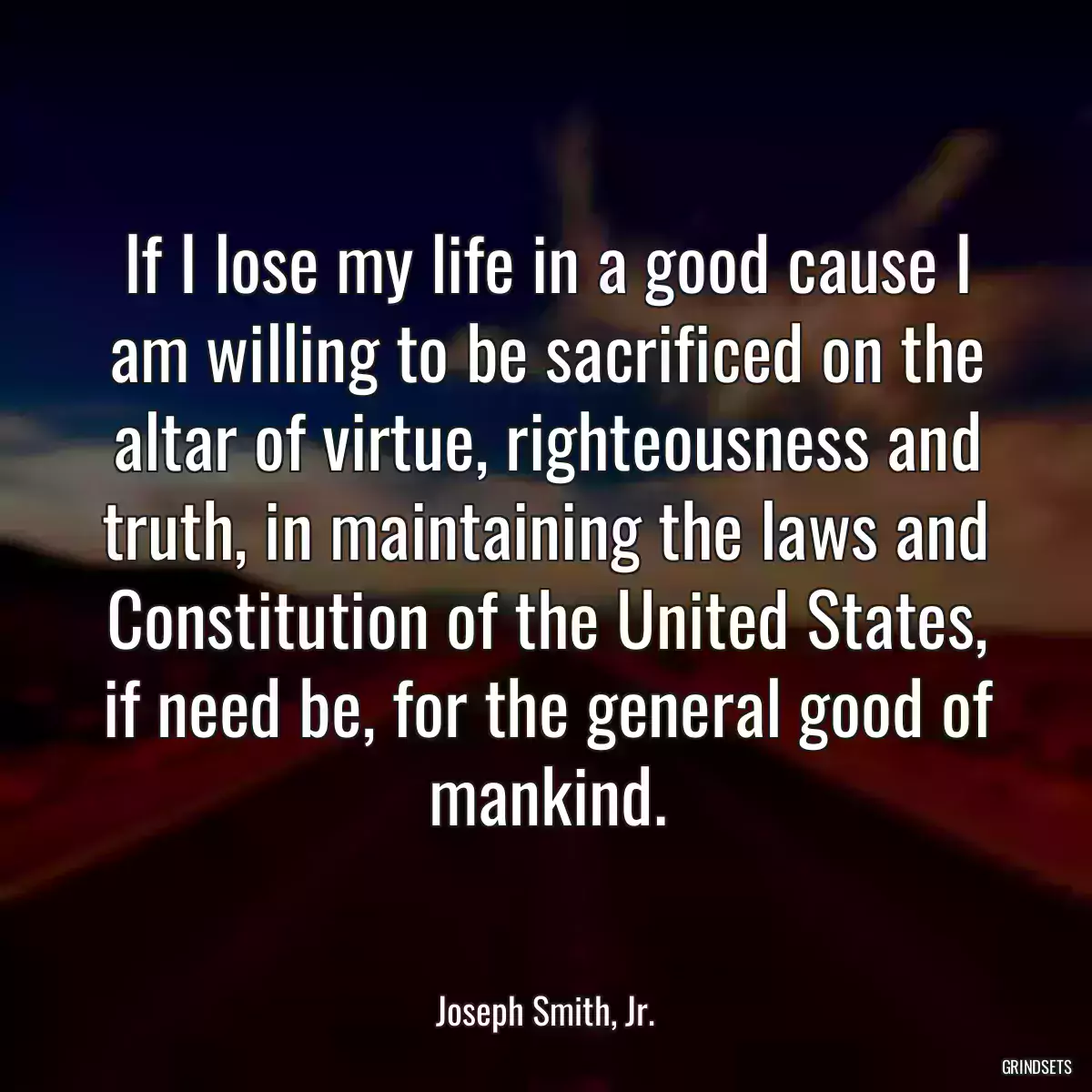 If I lose my life in a good cause I am willing to be sacrificed on the altar of virtue, righteousness and truth, in maintaining the laws and Constitution of the United States, if need be, for the general good of mankind.