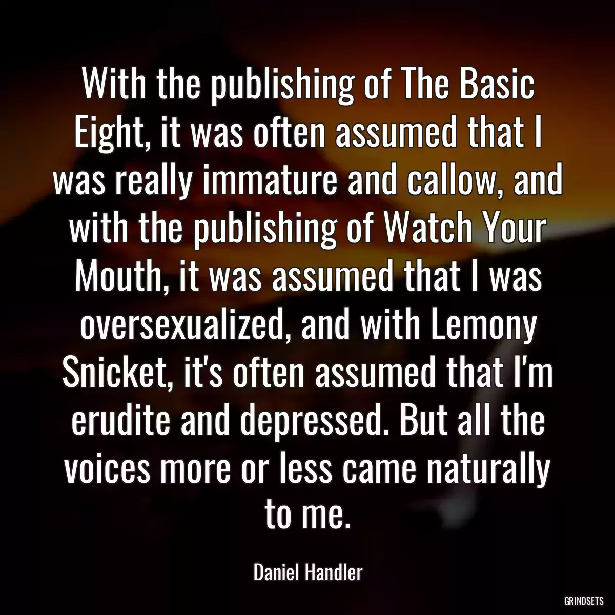 With the publishing of The Basic Eight, it was often assumed that I was really immature and callow, and with the publishing of Watch Your Mouth, it was assumed that I was oversexualized, and with Lemony Snicket, it\'s often assumed that I\'m erudite and depressed. But all the voices more or less came naturally to me.