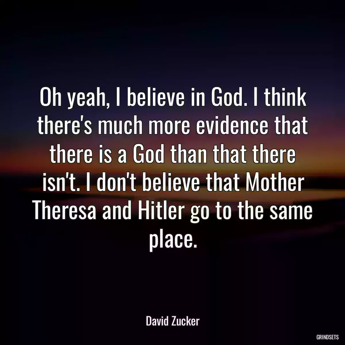 Oh yeah, I believe in God. I think there\'s much more evidence that there is a God than that there isn\'t. I don\'t believe that Mother Theresa and Hitler go to the same place.