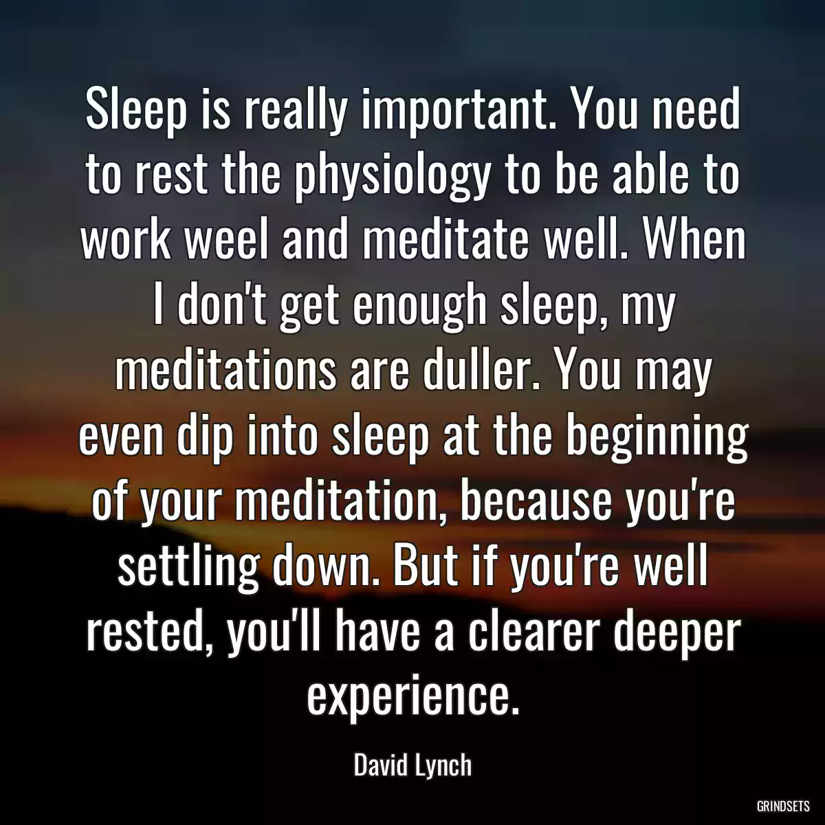 Sleep is really important. You need to rest the physiology to be able to work weel and meditate well. When I don\'t get enough sleep, my meditations are duller. You may even dip into sleep at the beginning of your meditation, because you\'re settling down. But if you\'re well rested, you\'ll have a clearer deeper experience.