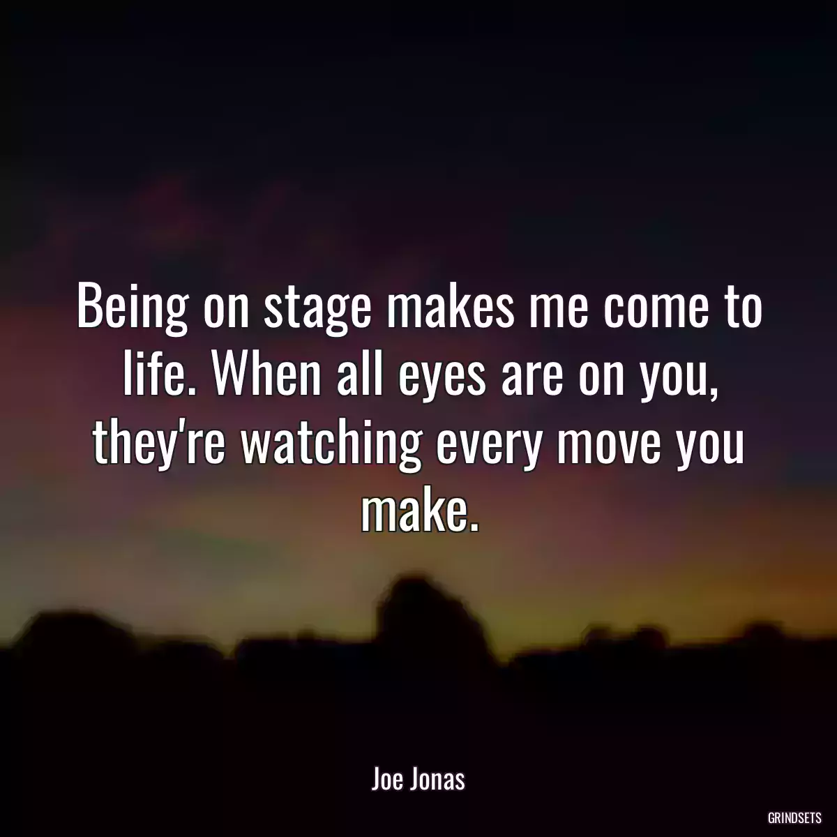 Being on stage makes me come to life. When all eyes are on you, they\'re watching every move you make.