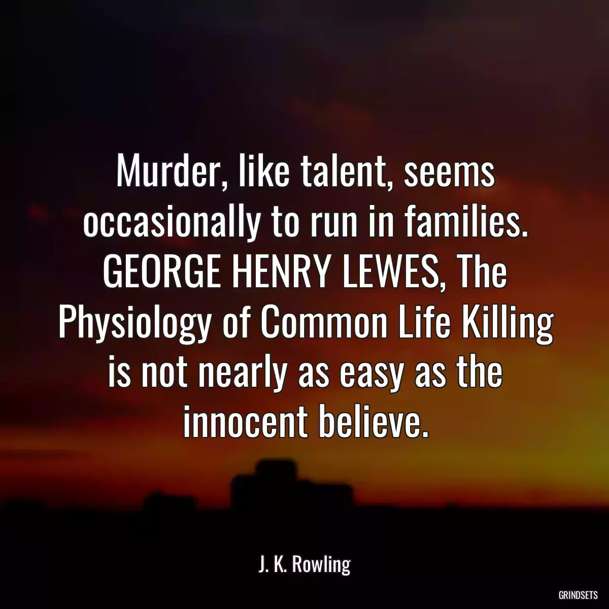 Murder, like talent, seems occasionally to run in families. GEORGE HENRY LEWES, The Physiology of Common Life Killing is not nearly as easy as the innocent believe.