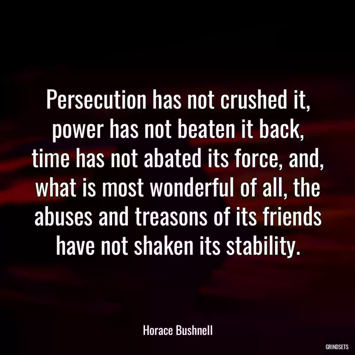 Persecution has not crushed it, power has not beaten it back, time has not abated its force, and, what is most wonderful of all, the abuses and treasons of its friends have not shaken its stability.