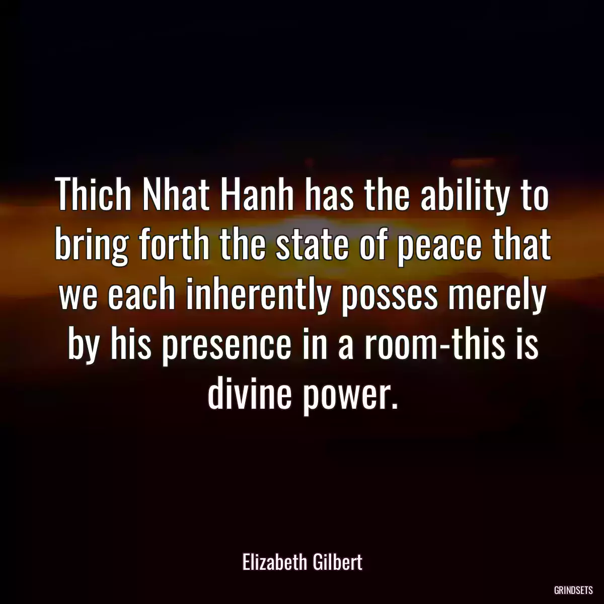 Thich Nhat Hanh has the ability to bring forth the state of peace that we each inherently posses merely by his presence in a room-this is divine power.