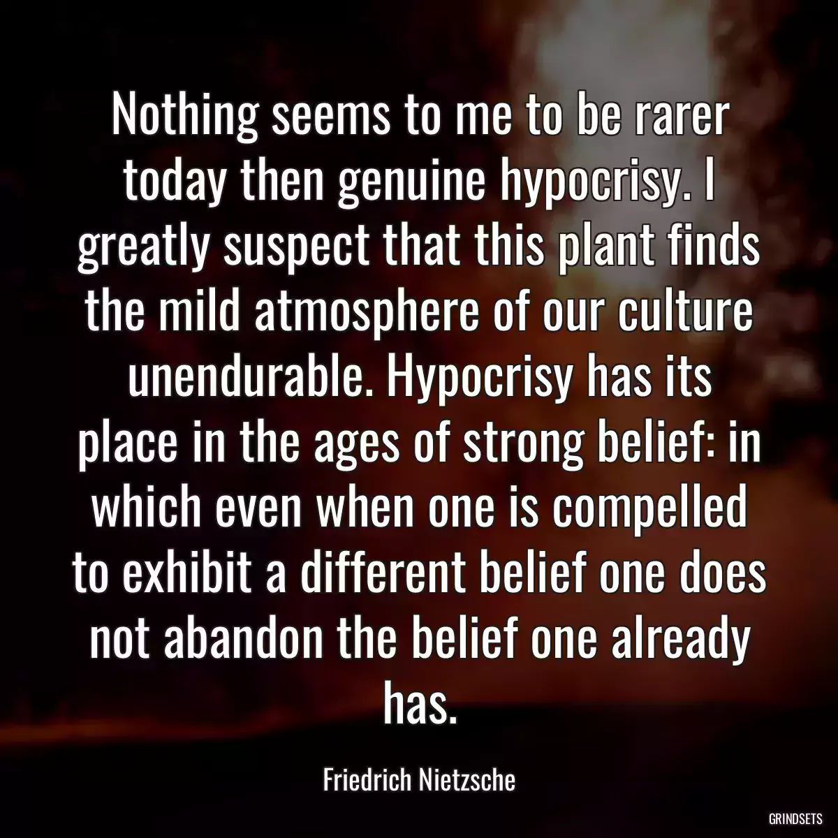 Nothing seems to me to be rarer today then genuine hypocrisy. I greatly suspect that this plant finds the mild atmosphere of our culture unendurable. Hypocrisy has its place in the ages of strong belief: in which even when one is compelled to exhibit a different belief one does not abandon the belief one already has.