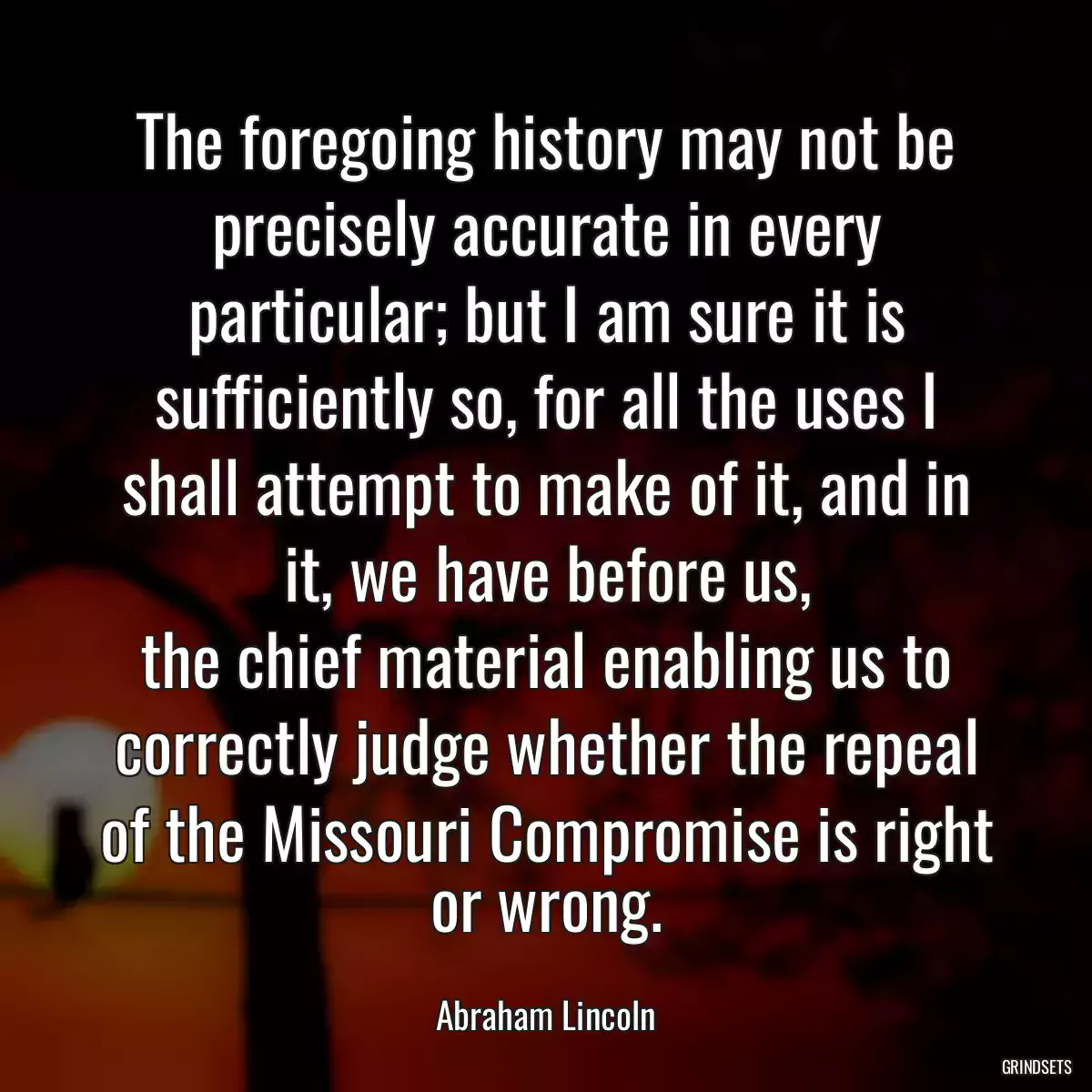 The foregoing history may not be precisely accurate in every particular; but I am sure it is sufficiently so, for all the uses I shall attempt to make of it, and in it, we have before us,
the chief material enabling us to correctly judge whether the repeal of the Missouri Compromise is right or wrong.