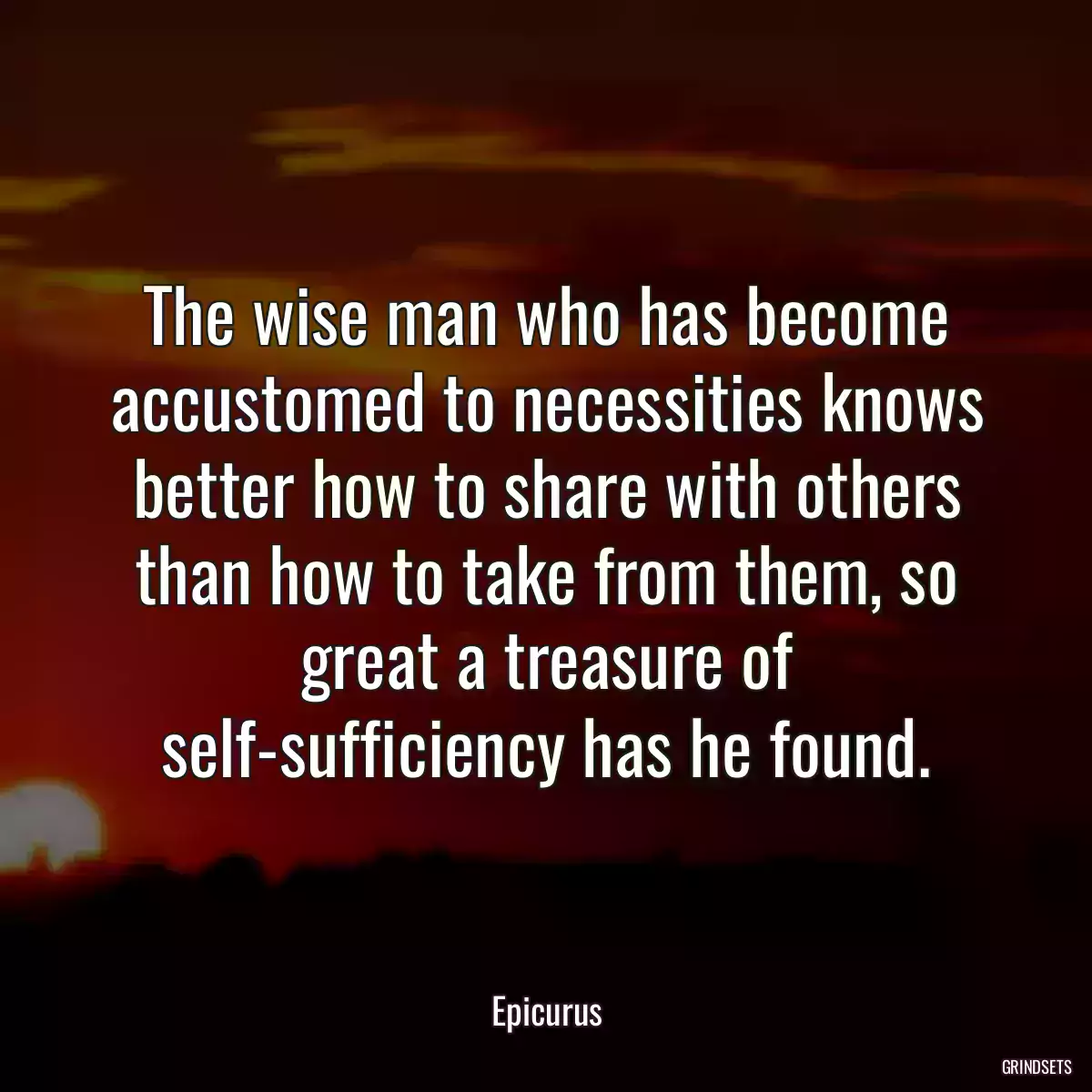 The wise man who has become accustomed to necessities knows better how to share with others than how to take from them, so great a treasure of self-sufficiency has he found.