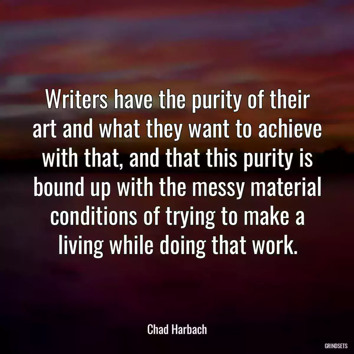 Writers have the purity of their art and what they want to achieve with that, and that this purity is bound up with the messy material conditions of trying to make a living while doing that work.