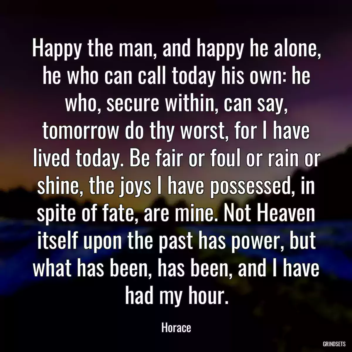 Happy the man, and happy he alone, he who can call today his own: he who, secure within, can say, tomorrow do thy worst, for I have lived today. Be fair or foul or rain or shine, the joys I have possessed, in spite of fate, are mine. Not Heaven itself upon the past has power, but what has been, has been, and I have had my hour.