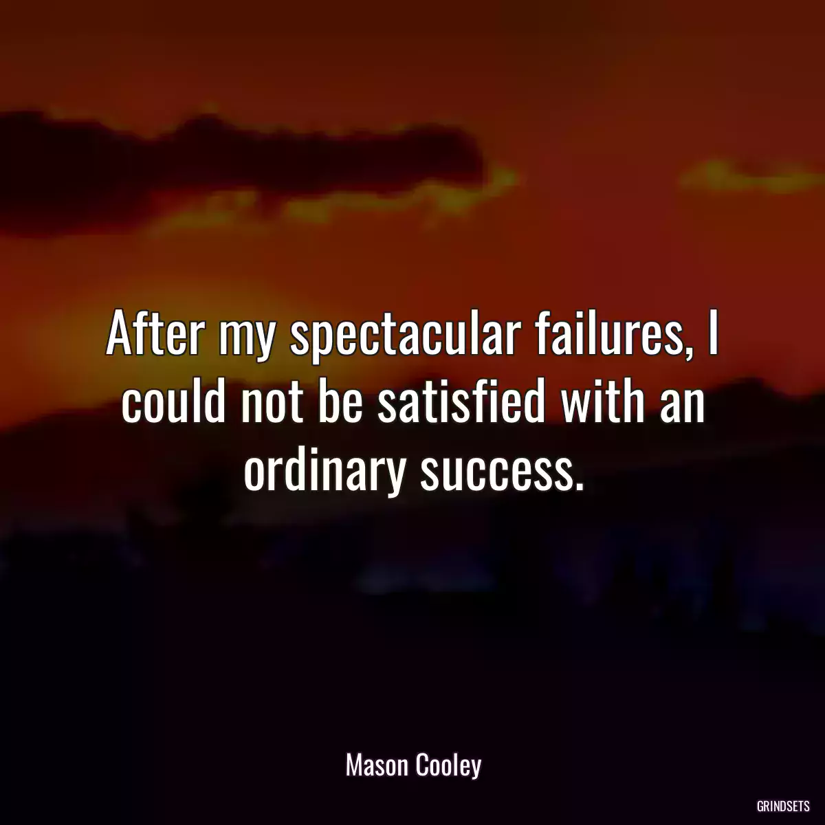 After my spectacular failures, I could not be satisfied with an ordinary success.