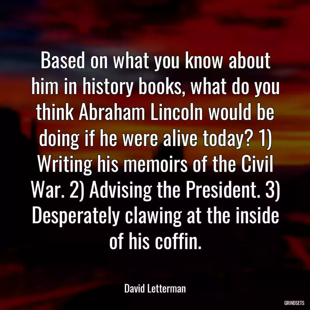 Based on what you know about him in history books, what do you think Abraham Lincoln would be doing if he were alive today? 1) Writing his memoirs of the Civil War. 2) Advising the President. 3) Desperately clawing at the inside of his coffin.