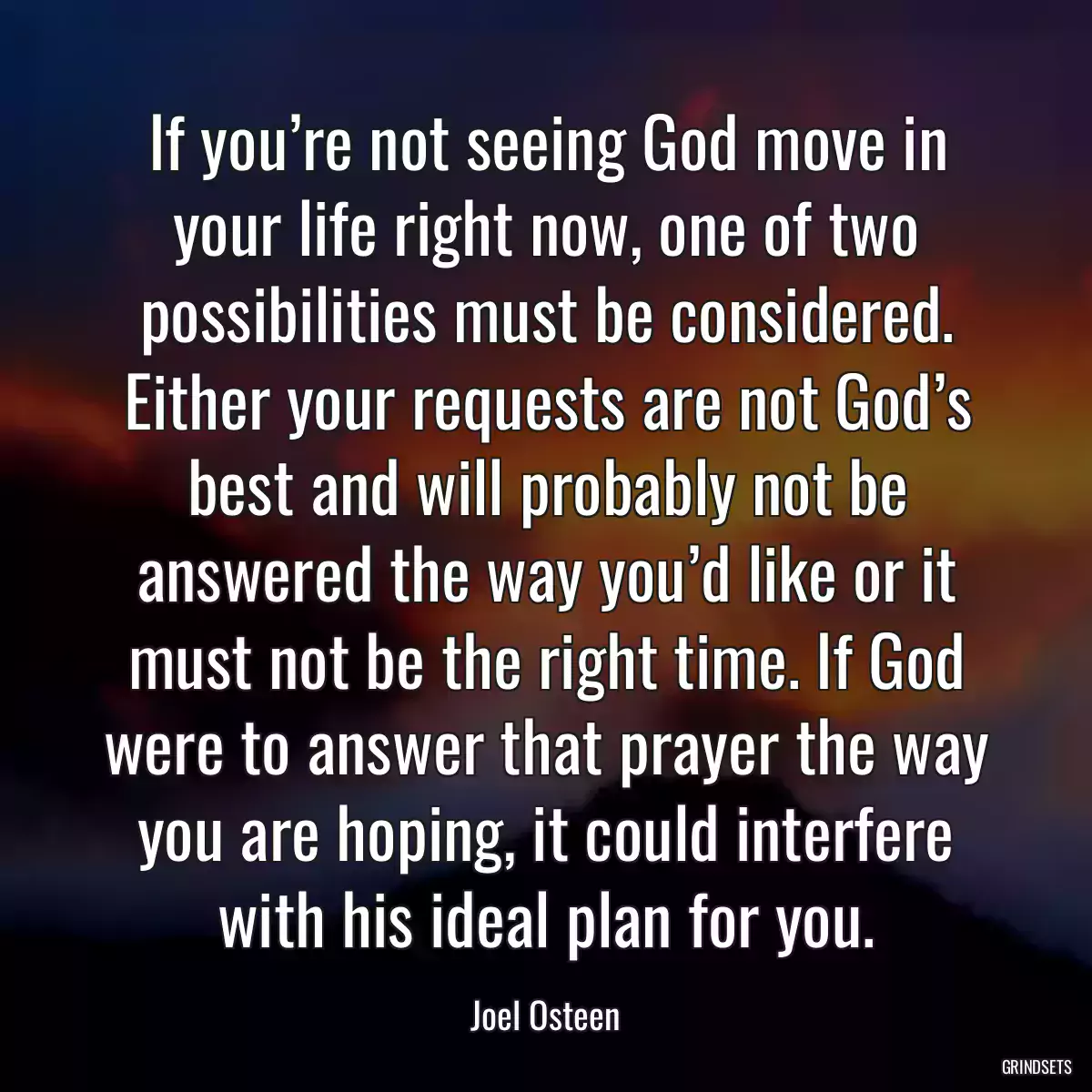 If you’re not seeing God move in your life right now, one of two possibilities must be considered. Either your requests are not God’s best and will probably not be answered the way you’d like or it must not be the right time. If God were to answer that prayer the way you are hoping, it could interfere with his ideal plan for you.