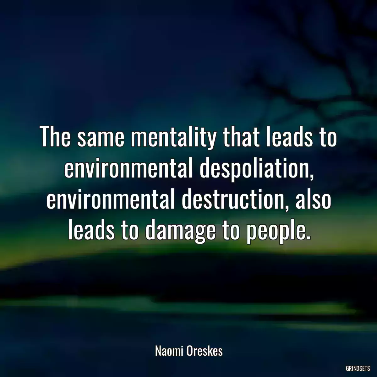 The same mentality that leads to environmental despoliation, environmental destruction, also leads to damage to people.