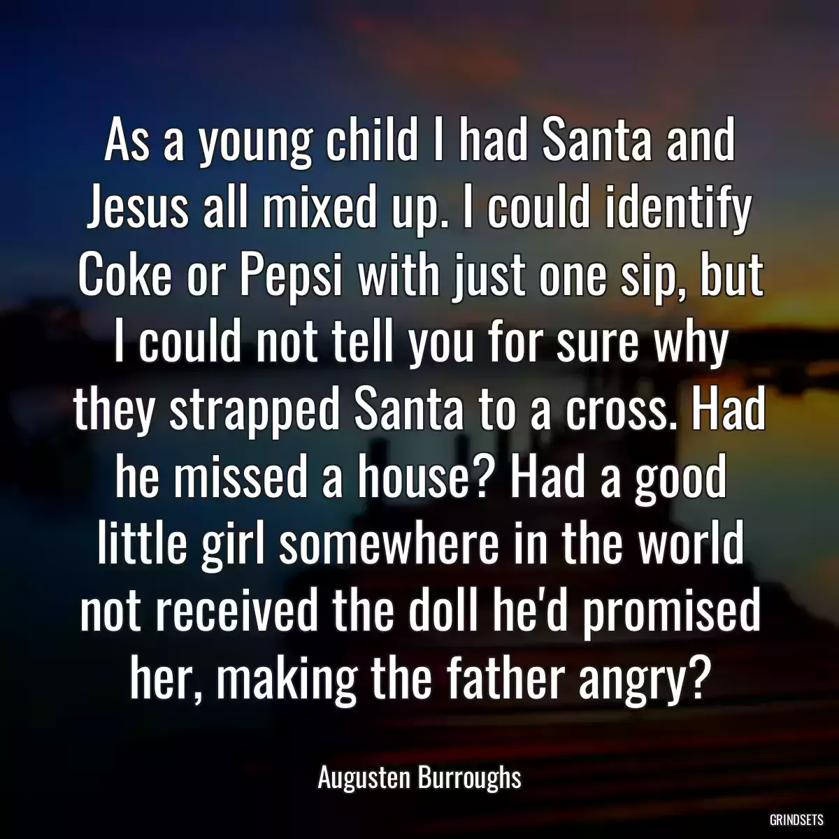 As a young child I had Santa and Jesus all mixed up. I could identify Coke or Pepsi with just one sip, but I could not tell you for sure why they strapped Santa to a cross. Had he missed a house? Had a good little girl somewhere in the world not received the doll he\'d promised her, making the father angry?