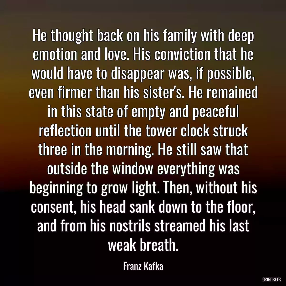 He thought back on his family with deep emotion and love. His conviction that he would have to disappear was, if possible, even firmer than his sister\'s. He remained in this state of empty and peaceful reflection until the tower clock struck three in the morning. He still saw that outside the window everything was beginning to grow light. Then, without his consent, his head sank down to the floor, and from his nostrils streamed his last weak breath.