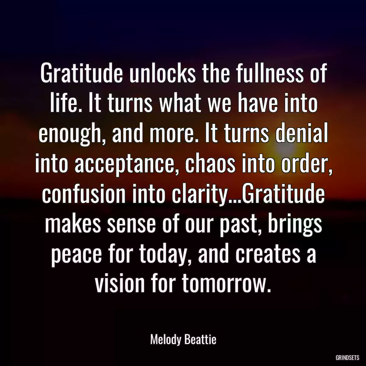 Gratitude unlocks the fullness of life. It turns what we have into enough, and more. It turns denial into acceptance, chaos into order, confusion into clarity...Gratitude makes sense of our past, brings peace for today, and creates a vision for tomorrow.